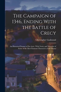 The Campaign of 1346, Ending With the Battle of Crecy: An Historical Drama in Five Acts: With Notes, and Memoirs of Some of the Most Eminent Characters of the Drama