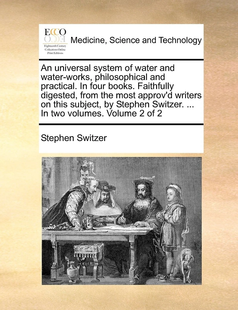 An Universal System of Water and Water-works, Philosophical Practical. Four Books. Faithfully Digested, From the Most Approv'd Writers on This Subject, by Stephen Switzer. ... two Volumes. 2; Volume 2