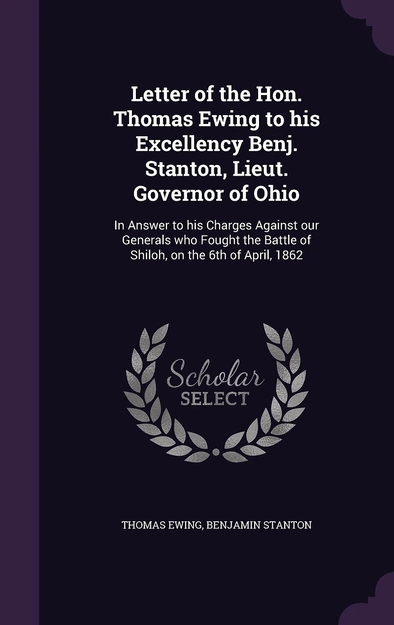 Letter of the Hon. Thomas Ewing to His Excellency Benj. Stanton, Lieut. Governor Ohio: Answer Charges Against Our Generals Who Fought Battle Shiloh, on 6th April,