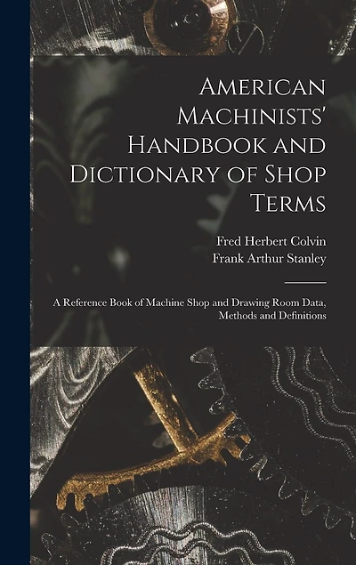 American Machinists' Handbook and Dictionary of Shop Terms: A Reference Book of Machine Shop and Drawing Room Data, Methods and Definitions