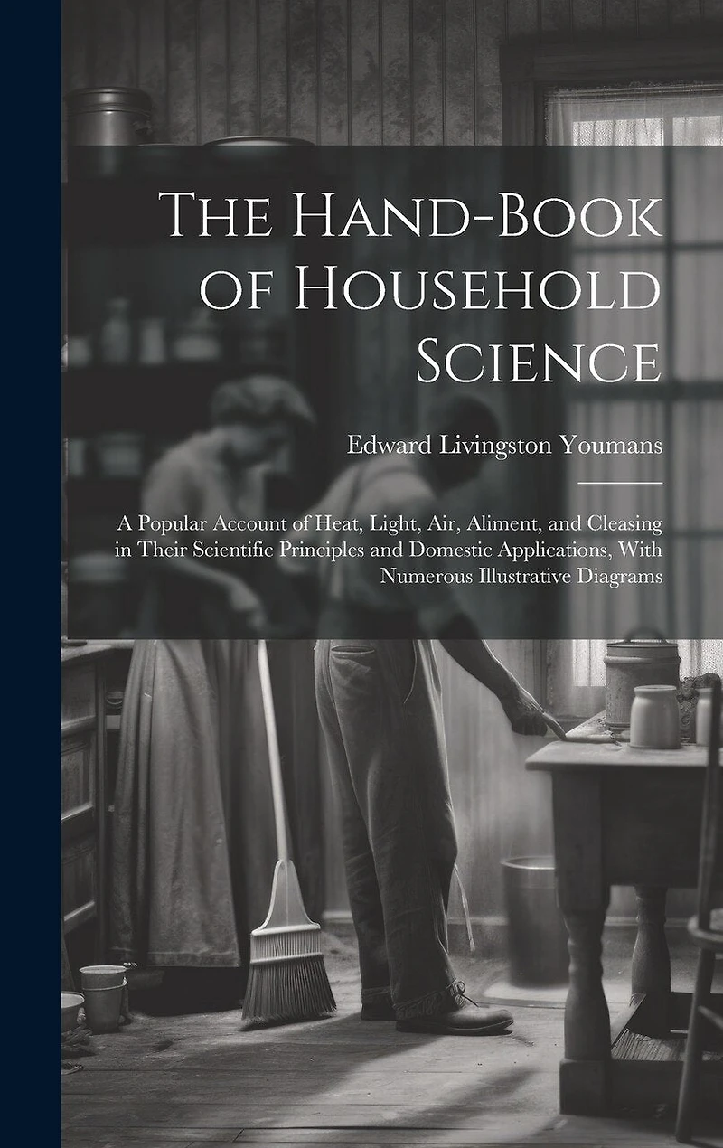 The Hand-Book of Household Science: A Popular Account of Heat, Light, Air, Aliment, and Cleasing in Their Scientific Principles and Domestic Applications, With Numerous Illustrative Diagrams