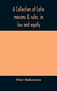 A collection of Latin maxims & rules, in law and equity, selected from the most eminent authors, on the civil, canon, feudal, English and Scots law, with an English translation, and an appendix of reference to the authorities from which the maxims are sel