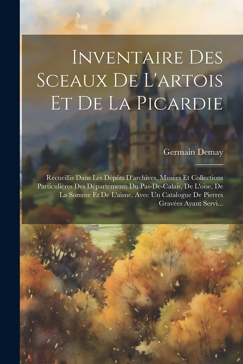 Inventaire Des Sceaux De L'artois Et De La Picardie: Recueillis Dans Les Dépôts D'archives, Musées Et Collections Particulières Des Départements Du Pas-de-calais, De L'oise, De La Somme Et De L'aisne