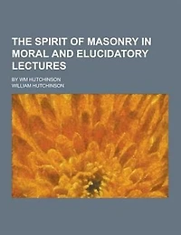The Spirit of Masonry Moral and Elucidatory Lectures: By Wm Hutchinson