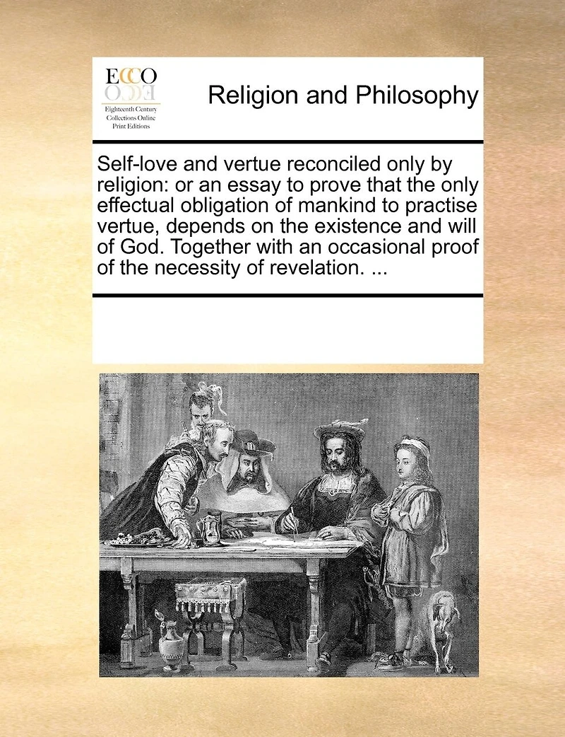 Self-Love and Vertue Reconciled Only by Religion: Or an Essay to Prove That the Only Effectual Obligation of Mankind to Practise Vertue, Depends on the Existence and Will of God. Together with an Occasional Proof of the Necessity of Revelation. ...