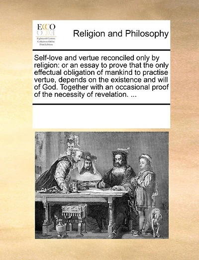 Self-Love and Vertue Reconciled Only by Religion: Or an Essay to Prove That the Only Effectual Obligation of Mankind to Practise Vertue, Depends on the Existence and Will of God. Together with an Occasional Proof of the Necessity of Revelation. ...