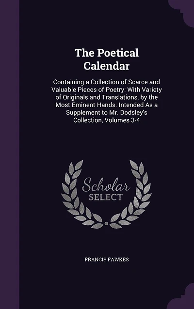 The Poetical Calendar: Containing a Collection of Scarce and Valuable Pieces of Poetry: With Variety of Originals and Translations, by the Most Eminent Hands. Intended As a Supplement to Mr. Dodsley's Collection, Volumes 3-4