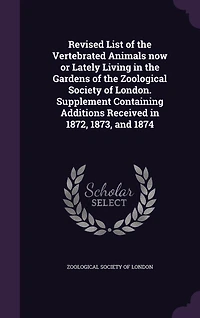 Revised List of the Vertebrated Animals Now or Lately Living Gardens Zoological Society London. Supplement Containing Additions Received 1872, 1873, and 1874