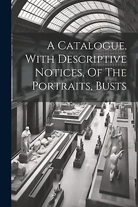 A Catalogue, With Descriptive Notices, Of The Portraits, Busts