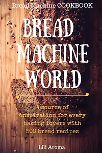 Bread Machine World: A Source Of Inspiration For Every Baking Lovers With 500 Bread Recipes
