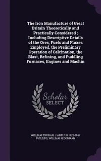 the Iron Manufacture of Great Britain Theoretically and Practically Considered ; Including Descriptive Details Ores, Fuels Fluxes Employed, Preliminary Operation Calcination, Blast, Refining, Puddling Furnaces, Engines And...
