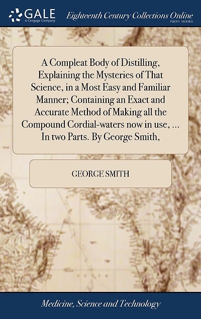 a Compleat Body of Distilling, Explaining the Mysteries That Science, Most Easy and Familiar Manner; Containing an Exact Accurate Method Making all Compound Cordial-waters now use, ... two Parts. By George Smith,