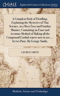 a Compleat Body of Distilling, Explaining the Mysteries That Science, Most Easy and Familiar Manner; Containing an Exact Accurate Method Making all Compound Cordial-waters now use, ... two Parts. By George Smith,