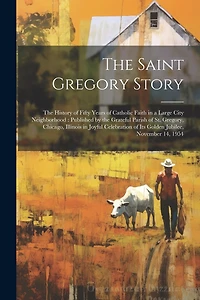 The Saint Gregory Story: the History of Fifty Years of Catholic Faith in a Large City Neighborhood: Published by the Grateful Parish of St. Gregory, Chicago, Illinois in Joyful Celebration of Its Golden Jubilee, November 14, 1954