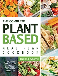 The Complete Plant Based Meal Plan Cookbook: Quick And Easy Everyday Recipes For Busy People On A Plant Based Diet