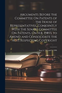 Arguments Before the Committee On Patents of the House of Representatives, Conjointly With the Senate Committee On Patents, On H.R. 19853, to Amend and Consolidate the Acts Respecting Copyright: June 6, 7, 8, and 9, 1906