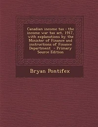 Canadian income tax: the income war tax act, 1917, with explanations by the Minister of Finance and instructions of Fina