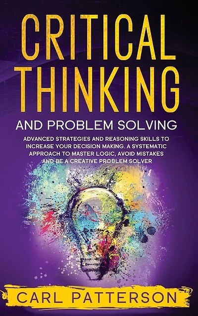 Critical Thinking And Problem Solving: Advanced Strategies And Reasoning Skills To Increase Your Decision Making. A Systematic Approach To