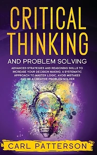 Critical Thinking And Problem Solving: Advanced Strategies And Reasoning Skills To Increase Your Decision Making. A Systematic Approach To