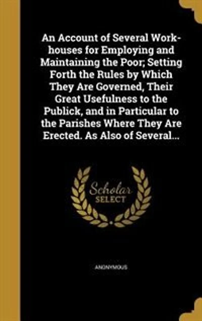 An Account of Several Work-houses for Employing and Maintaining the Poor; Setting Forth the Rules by Which They Are Governed, Their Great Usefulness to the Publick, and in Particular to the Parishes Where They Are Erected. As Also of Several...
