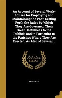 An Account of Several Work-houses for Employing and Maintaining the Poor; Setting Forth the Rules by Which They Are Governed, Their Great Usefulness to the Publick, and in Particular to the Parishes Where They Are Erected. As Also of Several...