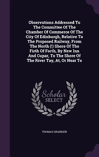 Observations Addressed To The Committee Of The Chamber Of Commerce Of The City Of Edinburgh, Relative To The Proposed Railway, From The North (!) Shore Of The Firth Of Forth, By New Inn And Cupar, To The Shore Of The River Tay, At, Or Near To