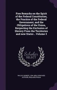 Free Remarks on the Spirit of Federal Constitution, Practice Government, and Obligations Union, Respecting Exclusion Slavery From Territories new States .. Volume 3