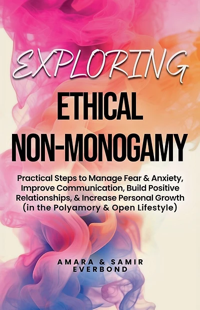 Exploring Ethical Non-Monogamy: Practical Steps to Manage Fear, Improve Communication, Build Positive Relationships, & Increase Personal Growth (in the Polyamory & Open Lifestyle)