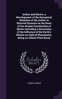 Aether and Matter; a Development of the Dynamical Relations of the Aether to Material Systems on the Basis of the Atomic Constitution of Matter Including a Discussion of the Influence of the Earth's Motion on Optical Phenomena
