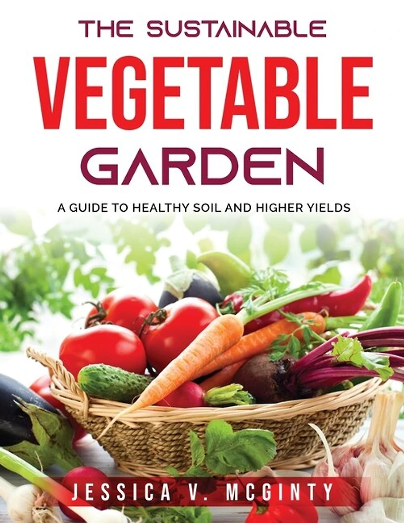 The Sustainable Vegetable Garden: A Guide To Healthy Soil And Higher Yields
