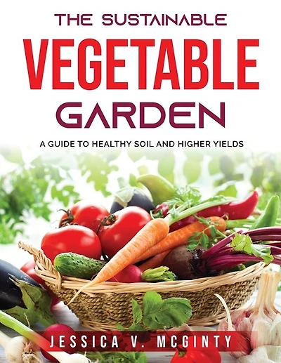 The Sustainable Vegetable Garden: A Guide To Healthy Soil And Higher Yields