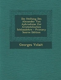 Die Stellung Des Alexander Von Aphrodisias Zur Aristotelischen Schlusslehre - Primary Source Edition