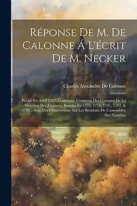 Réponse De M. De Calonne Á L'écrit De M. Necker: Publié En Avril 1787; Contenant L'examen Des Comptes De La Situation Des Finances, Rendus En 1774, 1776, 1781, 1783, & 1787: Avec Des Observations Sur Les Résultats De L'assemblée Des Notables