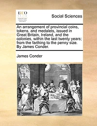 An Arrangement of Provincial Coins, Tokens, and Medalets, Issued Great Britain, Ireland, the Colonies, Within Last Twenty Years; From Farthing to Penny Size. By James Conder