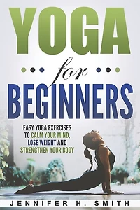 Yoga For Beginners: Easy Yoga Exercises To Calm Your Mind, Lose Weight And Strengthen Your Body
