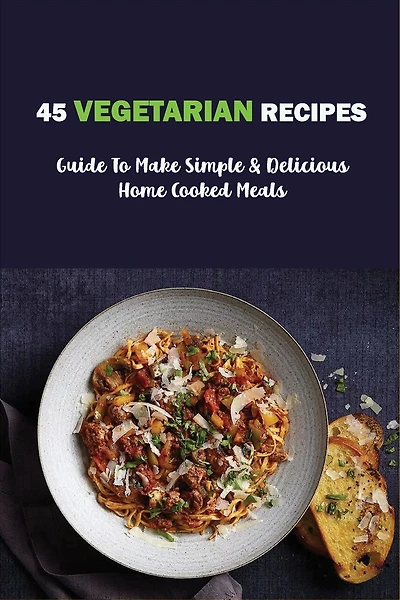 45 Vegetarian Recipes: Guide To Make Simple & Delicious Home Cooked Meals: Vegan Cookbooks