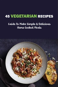 45 Vegetarian Recipes: Guide To Make Simple & Delicious Home Cooked Meals: Vegan Cookbooks