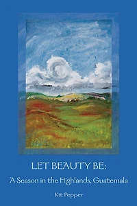 Let Beauty Be: A Season in the Highlands, Guatemala