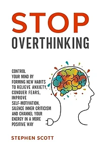 Stop Overthinking: Control Your Mind by Forming New Habits to Relieve Anxiety, Conquer Fears, Improve Self-Motivation, Silence Inner Criticism and Channel Your Energy in a More Positive Way