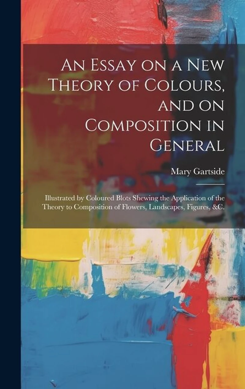 An Essay on a New Theory of Colours, and on Composition in General: Illustrated by Coloured Blots Shewing the Application of the Theory to Composition of Flowers, Landscapes, Figures, &c.