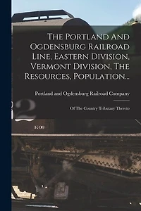 The Portland And Ogdensburg Railroad Line, Eastern Division, Vermont Division, The Resources, Population...: Of The Country Tributary Thereto