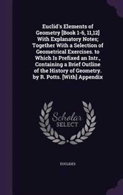 Euclid's Elements of Geometry [Book 1-6, 11,12] With Explanatory Notes; Together a Selection Geometrical Exercises. to Which Is Prefixed an Intr., Containing Brief Outline the History Geometry. by R. Potts. [With] Appendix