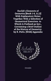 Euclid's Elements of Geometry [Book 1-6, 11,12] With Explanatory Notes; Together a Selection Geometrical Exercises. to Which Is Prefixed an Intr., Containing Brief Outline the History Geometry. by R. Potts. [With] Appendix