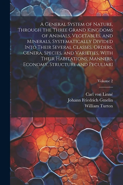 A General System of Nature, Through the Three Grand Kingdoms of Animals, Vegetables, and Minerals, Systematically Divided Into Their Several Classes, Orders, Genera, Species, and Varieties, With Their Habitations, Manners, Economy, Structure and Peculiari