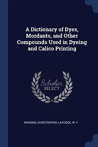 A Dictionary of Dyes, Mordants, and Other Compounds Used Dyeing Calico Printing (Classic Reprint)
