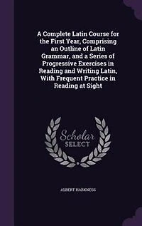 a Complete Latin Course: The First Year, Comprising an Outline of Grammar, and Series Progressive Exercises Re