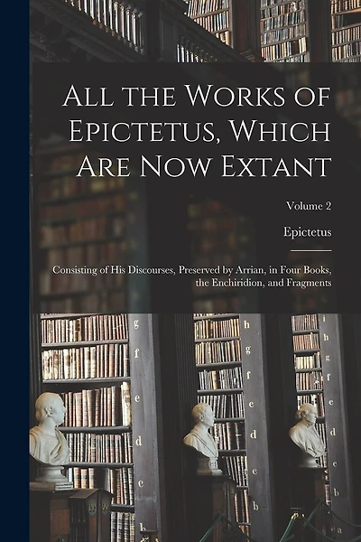 All the Works of Epictetus, Which Are Now Extant: Consisting of His Discourses, Preserved by Arrian, in Four Books, the Enchiridion, and Fragments; Volume 2