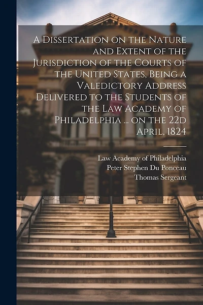 A Dissertation on the Nature and Extent of the Jurisdiction of the Courts of the United States, Being a Valedictory Address Delivered to the Students of the Law Academy of Philadelphia ... on the 22d April, 1824