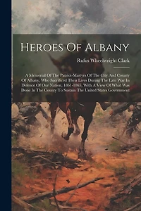 Heroes Of Albany: A Memorial Of The Patriot-martyrs Of The City And County Of Albany, Who Sacrificed Their Lives During The Late War In Defence Of Our Nation, 1861-1865, With A View Of What Was Done In The County To Sustain The United States Government