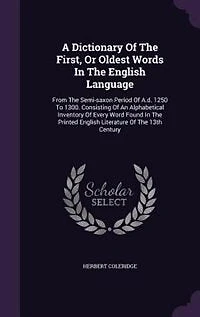 A Dictionary Of The First, Or Oldest Words In The English Language: From The Semi-saxon Period Of A.d. 1250 To 1300. Consisting Of An Alphabetical Inventory Of Every W